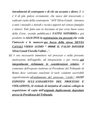 intendimenti di controparte e di chi sta accanto e dietro. E vi
è il di più, palese ovviamente, che nasce dal trasversale e
radicato ruolo della controparte “AVV Silvia Canali , intranea
a tutti i meandri e metodi e tecnici apporti nel settore famiglia
e minori. Tale fatto non lo lasciamo al pur certo buon senso
della Corte, avendo pubblicato ( FATTO NOTORIO) e poi
prodotto in ALL0 DVD la registrazione tra presenti che svela
l'intreccio e le manovre per bocca della stessa SILVIA
CANALI. VIDEO AUDIO “ 0000B IL FALSO DOSSIER
Silvia Canali Fiorella Vallini ..”.
Ed è ora necessario immettere nel processo e nella presente
motivazione dell'appello, ad integrazione e per rinvio, qui
integralmente richiamate le considerazioni relative, il
contenuto dell'esposto inoltrato al Presidente del Tribunale di
Roma dove venivano enucleate le varie condotte ascrivibili
oggettivamente all'andamento del processo “civile“. ALL07
ESPOSTO SULL'ANDAMENTO DEL PROCESSO E
VIOLAZIONI). Si richiede di iniziativa di codesto collegio la
acquisizione di copia dell'originale duplicemente depositato
presso la Presidenza del Tribunale.
 