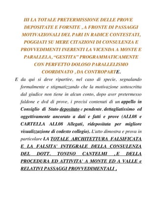 III LA TOTALE PRETERMISSIONE DELLE PROVE
DEPOSITATE E FORNITE , A FRONTE DI PASSAGGI
MOTIVAZIONALI DEL PARI IN RADICE CONTESTATI,
POGGIATI SU MERE CITAZIONI DI CONSULENZA E
PROVVEDIMENTI INERENTI LA VICENDA A MONTE E
PARALLELA, “GESTITA” PROGRAMMATICAMENTE
CON PERFETTO DOLOSO PARALLELISMO
COORDINATO , DA CONTROPARTE.
E da qui si deve ripartire, nel caso di specie, segnalando
formalmente e stigmatizzando che la motivazione sottoscritta
dal giudice non tiene in alcun conto, dopo aver pretermesso
faldone e dvd di prove, i precisi contenuti di un appello in
Consiglio di Stato depositato e pendente, dettagliatissimo ed
oggettivamente ancorato a dati e fatti e prove (ALL08 e
CARTELLA ALL08 Allegati, ridepositata per migliore
visualizzazione di codesto collegio). L'atto dimostra e prova in
particolare LA TOTALE ARCHITETTURA FALSIFICATA
E LA FALSITA' INTEGRALE DELLA CONSULENZA
DEL DOTT. TONINO CANTELMI , E DELLA
PROCEDURA ED ATTIVITA' A MONTE ED A VALLE e
RELATIVI PASSAGGI PROVVEDIMENTALI ,
 