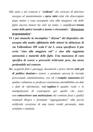 Allo stato e nel contesto è “evidente” che caricare di ulteriore
assegno al mantenimento e spese tutte colui che disoccupato
paga mutuo e casa assegnata sino alla maggiore età delle
fglie ancora minori ha solo un nome, e amplifcato tenuto
conto delle palesi vicende a monte e circostanti): “distruzione
programmatica“.
VI è poi sinanche la incompleta “ dizione” del dispositivo che
assegna alla madre affdataria delle minori la abitazione di
via Valbondione 109 scala C int 3, senza specifcare il pur
ovvio “sino alla maggiore età” e sino alla raggiunta
autonomia e maturità delle fglie. Una mancanza di cura
specifca di scarso o pressochè trrilevante peso, ma meno
perdonabile nel contesto.
Ma. acquisiti fatti e passaggi, documenti e prove dirette tutti già
di publico dominio e notori, e pendente ancora la vicenda
processuale amministrativa, era ed è compito autonomo del
giudice valutarne ex professo consistenza attendibilità con dati
e fatti di riferimento, indi vagliare il quadro reale e le
manipolazioni di controparte per quello che sono:
non sottoscrivere una motivazione che contiene frasi e giudizi
nominali illogici e formulati “appoggiandosi” alla previa
artifciale creazione di una (non) realtà personale, tutta
artefatta e simulata.
 