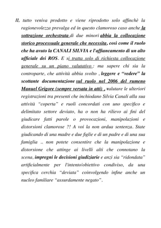 IL tutto veniva prodotto e viene riprodotto solo affnchè la
ragionevolezza prevalga ed in questo clamoroso caso anche la
sottrazione orchestrata di due minori abbia la collocazione
storico processuale generale che necessita, così come il ruolo
che ha avuto la CANALI SILVIA e l'affancamento di un alto
uffciale dei ROS. E si tratta solo di richiesta collocazione
generale su un piano valutativo : ma sapere chi sia la
controparte, che attività abbia svolto , leggere e “vedere” la
scottante documentazione sul ruolo nel 2006 del rumeno
Manuel Grigore (sempre versata in atti) , valutare le ulteriori
registrazioni tra presenti che inchiodano Silvia Canali alla sua
attività “coperta” e ruoli concordati con uno specifco e
delimitato settore deviato, ha o non ha rilievo ai fni del
giudicare fatti parole o provocazioni, manipolazioni e
distorsioni clamorose ?! A voi la non ardua sentenza. State
giudicando di una madre e due fglie e di un padre e di una sua
famiglia .. non potete consentire che la manipolazione e
distorsione che attinge ai livelli alti che connotano la
scena, impregni le decisioni giudiziarie e anzi sia “ridondata”
artifcialmente per l'intento/obiettivo condiviso, da una
specifca cerchia “deviata” coinvolgendo infne anche un
nucleo familiare “assurdamente negato”.
 