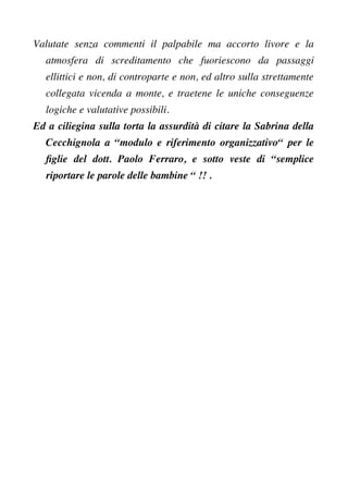 Valutate senza commenti il palpabile ma accorto livore e la
atmosfera di screditamento che fuoriescono da passaggi
ellittici e non, di controparte e non, ed altro sulla strettamente
collegata vicenda a monte, e traetene le uniche conseguenze
logiche e valutative possibili.
Ed a ciliegina sulla torta la assurdità di citare la Sabrina della
Cecchignola a “modulo e riferimento organizzativo“ per le
fglie del dott. Paolo Ferraro, e sotto veste di “semplice
riportare le parole delle bambine “ !! .
 