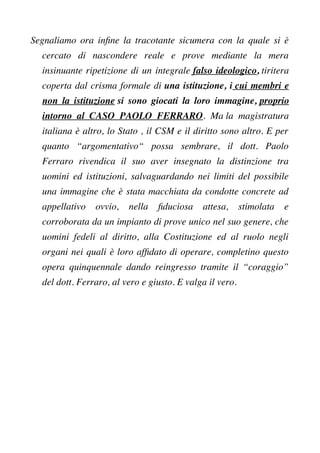 Segnaliamo ora infne la tracotante sicumera con la quale si è
cercato di nascondere reale e prove mediante la mera
insinuante ripetizione di un integrale falso ideologico, tiritera
coperta dal crisma formale di una istituzione, i cui membri e
non la istituzione si sono giocati la loro immagine, proprio
intorno al CASO PAOLO FERRARO. Ma la magistratura
italiana è altro, lo Stato , il CSM e il diritto sono altro. E per
quanto “argomentativo“ possa sembrare, il dott. Paolo
Ferraro rivendica il suo aver insegnato la distinzione tra
uomini ed istituzioni, salvaguardando nei limiti del possibile
una immagine che è stata macchiata da condotte concrete ad
appellativo ovvio, nella fduciosa attesa, stimolata e
corroborata da un impianto di prove unico nel suo genere, che
uomini fedeli al diritto, alla Costituzione ed al ruolo negli
organi nei quali è loro affdato di operare, completino questo
opera quinquennale dando reingresso tramite il “coraggio”
del dott. Ferraro, al vero e giusto. E valga il vero.
 
