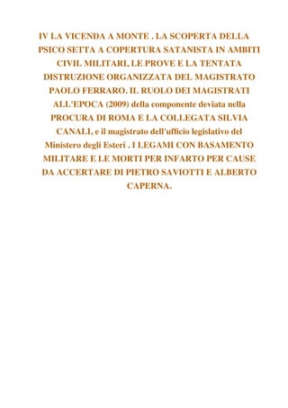 IV LA VICENDA A MONTE . LA SCOPERTA DELLA
PSICO SETTA A COPERTURA SATANISTA IN AMBITI
CIVIL MILITARI, LE PROVE E LA TENTATA
DISTRUZIONE ORGANIZZATA DEL MAGISTRATO
PAOLO FERRARO. IL RUOLO DEI MAGISTRATI
ALL'EPOCA (2009) della componente deviata nella
PROCURA DI ROMA E LA COLLEGATA SILVIA
CANALI, e il magistrato dell'uffcio legislativo del
Ministero degli Esteri . I LEGAMI CON BASAMENTO
MILITARE E LE MORTI PER INFARTO PER CAUSE
DA ACCERTARE DI PIETRO SAVIOTTI E ALBERTO
CAPERNA.
 