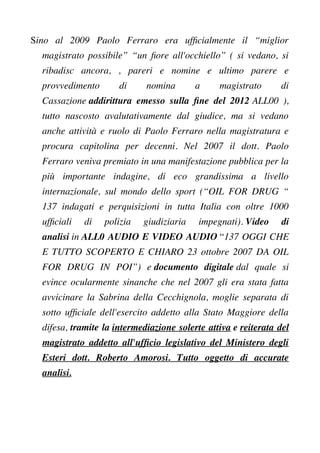 Sino al 2009 Paolo Ferraro era uffcialmente il “miglior
magistrato possibile” “un fore all'occhiello” ( si vedano, si
ribadisc ancora, , pareri e nomine e ultimo parere e
provvedimento di nomina a magistrato di
Cassazione addirittura emesso sulla fne del 2012 ALL00 ),
tutto nascosto avalutativamente dal giudice, ma si vedano
anche attività e ruolo di Paolo Ferraro nella magistratura e
procura capitolina per decenni. Nel 2007 il dott. Paolo
Ferraro veniva premiato in una manifestazione pubblica per la
più importante indagine, di eco grandissima a livello
internazionale, sul mondo dello sport (“OIL FOR DRUG “
137 indagati e perquisizioni in tutta Italia con oltre 1000
uffciali di polizia giudiziaria impegnati). Video di
analisi in ALL0 AUDIO E VIDEO AUDIO “137 OGGI CHE
E TUTTO SCOPERTO E CHIARO 23 ottobre 2007 DA OIL
FOR DRUG IN POI”) e documento digitale dal quale si
evince ocularmente sinanche che nel 2007 gli era stata fatta
avvicinare la Sabrina della Cecchignola, moglie separata di
sotto uffciale dell'esercito addetto alla Stato Maggiore della
difesa, tramite la intermediazione solerte attiva e reiterata del
magistrato addetto all'uffcio legislativo del Ministero degli
Esteri dott. Roberto Amorosi. Tutto oggetto di accurate
analisi.
 