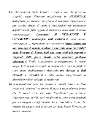 Ciò che scoprirà Paolo Ferraro e come e con che prove lo
scoprirà viene illustrato inizialmente in MEMORIALE
dettagliato, poi tramite i brogliacci di integrale trascrizione e
per ascolto diretto di audio e registrazioni ma soprattutto
defnitivamente fatto oggetto di documenti video audio di prova
contestualizzati. Documenti di NEGAZIONE E
COPERTURA tautologica mal costruiti si sono invece
contrapposti … soprattutto per nascondere i nessi emersi tra
un certo tipo di mondo militare e una certa area “incistata”
nella Procura di Roma, fatti che sono stati già appresi e
soppesati dalle prove dirette nella opinione pubblica
informata di livello istituzionale: la magistratura in primo
luogo. E il di più necessario a comprendere sino in fondo è
stato tutto analiticamente ricostruito con dovizia di dati
elementi e riscontri.Ed è tutto messo integralmente a
disposizione di un collegio di magistrati.
DI lì a ricostruire nelle sue matrici le attività varie e la loro
realtà già “coperta” ed emersa il passo è stato talmente breve
che “a voce” ed in una caso “eccellente” per scritto e
rigorosamente pavidi, vari magistrati si sono complimentati
per il coraggio e confermando che è vero tutto e il più che
emerge da cinque anni di lavoro del dott. Paolo Ferraro, un
lavoro certosino.
 