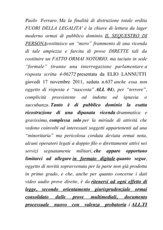 Paolo Ferraro. Ma la finalità di distruzione totale ordita
FUORI DELLA LEGALITA' è la chiave di lettura da lager
moderno ormai di pubblico dominio. IL SEQUESTRO DI
PERSONAcostituisce un “mero” frammento di una vicenda
di tale ampiezza e farcita di prove DIRETTE tali da
costituire un FATTO ORMAI NOTORIO, ma taciuto in sede
“formale” (tranne una interrogazione parlamentare a
risposta scritta 4-06272 presentata da ELIO LANNUTTI
giovedì 17 novembre 2011, seduta n.637 anche essa non
oggetto di risposta e “nascosta” ALL 04), per “terrore”,
complicità preesistente od indotta od ignavia o
succubanza. Tanto è di pubblico dominio la esatta
ricostruzione di una dipanata vicenda drammatica e
gravissima, complessa solo per la miriade di attività che
vedono coinvolti od interessati soggetti appartenenti ad una
“minoritaria” ma pericolosa cordata deviata ormai nota,
alcuni operatori legati a doppio flo o direttamente attivi nei
servizi segnatamente militari, che appare opportuno
limitarci ad allegare in formato digitale quanto segue,
oggetto di novità sopravvenuta per la parte non già prodotta
in primo grado, e che, anche per quanto concerne i dati
video audio prove dirette, è da ritenersi ad ogni effetto di
legge, secondo orientamento giurisprudenziale ormai
consolidato dulle prove multimediali, documento
processuale nuovo con valenza probatoria .( ALL.TI
 