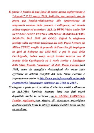 E questo è fornito di una fonte di prova nuova sopravvenuta e
“ricevuta” il 25 marzo 2016, indiretta, ma coerente con la
prova già fornita relativamente alle appartenenze di
magistrato romano della procura e colleganze, nel mondo
militar segreto ed esoterico ( ALL in DVD0 Video audio 109
STEFANO PESCI VERTICI MILITARI MAGISTRATURA
ROMANA DAL 1985 AD OGGI). Difatti la telefonata
lasciata sulla segreteria telefonica del dott. Paolo Ferraro da
Milica CUPIC, moglie di generale dell'esercito già impiegato
in quel di Bologna nel 1895-1987 e poi in quel della
Cecchignola, indica senza mezzi termini intrecci con il
mondo della Cecchignola ed il ruolo storico e fnalizzato
della Silvia Canali, “mandata” al dott. Paolo Ferraro (nel
1995, come da dettagliate ricostruzioni che erano state
effettuate in articoli completi del dott. Paolo Ferraro e
segnatamente tratto dahttp://www.paoloferrarocdd.eu/un-bel-
guazzabuglio-interamente-districato-dal-1992-al-2014/ .
Si allegano a parte per il carattere di ulteriore novità e rilevanza
in ALLO8bis l'articolo formato html con dati nuovi
depositato anche in cartaceo , ma in ALL8ter CARTELLA
l'audio registrato, con riserva di depositare trascrizione
qualora codesta Corte le ritenga indispensabile: basta un clic
ed ascoltare).
 