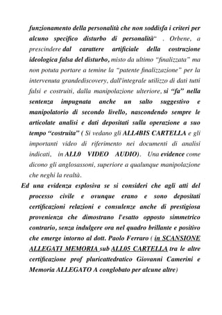 funzionamento della personalità che non soddisfa i criteri per
alcuno specifco disturbo di personalità“ . Orbene, a
prescindere dal carattere artifciale della costruzione
ideologica falsa del disturbo, misto da ultimo “fnalizzata” ma
non potuta portare a temine la “patente fnalizzazione” per la
intervenuta grandediscovery, dall'integrale utilizzo di dati tutti
falsi e costruiti, dalla manipolazione ulteriore, si “fa” nella
sentenza impugnata anche un salto suggestivo e
manipolatorio di secondo livello, nascondendo sempre le
articolate analisi e dati depositati sulla operazione a suo
tempo “costruita” ( Si vedano gli ALL4BIS CARTELLA e gli
importanti video di riferimento nei documenti di analisi
indicati, in ALL0 VIDEO AUDIO). Una evidence come
dicono gli anglosassoni, superiore a qualunque manipolazione
che neghi la realtà.
Ed una evidenza esplosiva se si consideri che agli atti del
processo civile e ovunque erano e sono depositati
certifcazioni relazioni e consulenze anche di prestigiosa
provenienza che dimostrano l'esatto opposto simmetrico
contrario, senza indulgere ora nel quadro brillante e positivo
che emerge intorno al dott. Paolo Ferraro ( in SCANSIONE
ALLEGATI MEMORIA sub ALL05 CARTELLA tra le altre
certifcazione prof pluricattedratico Giovanni Camerini e
Memoria ALLEGATO A conglobato per alcune altre)
 