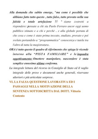 Alla domanda che subito emerge, "ma come è possibile che
abbiano fatto tutto questo , tutto falso, tutto provato nella sua
falsità e totale artefazione ?! " siamo costretti a
rispondere: pensate a chi sia Paolo Ferraro ancor oggi uomo
pubblico stimato e a chi e perchè .. e alla globale portata di
che cosa e come è stato prima toccato, studiato, provato e poi
svelato portandolo a “programmatica” conoscenza e tutela tra
l'altro di tutta la magistratura.
ORA è tutto questo il quadro di riferimento che spiega le vicende
intorno alla “PISTA FAMILIARE” e le inquadra
oggettivamente: Omettere manipolare, nascondere è stata
semplice ennesima ultima conferma.
La integrale lettura del ricorso in Consiglio di Stato ed il vaglio
integrale delle prove e documenti anche generali, riservano
ulteriori e più articolate sorprese.
VI. LA FALSA QUESTIONE LAVORATIVA ED I
PASSAGGI NELLA MOTIVAZIONE DELLA
SENTENZA SOTTOSCRITTA DAL DOTT. Vittorio
Contento
 