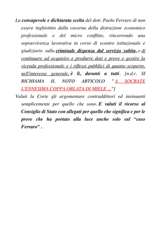 La consapevole e dichiarata scelta del dott. Paolo Ferraro di non
essere inghiottito dalla caverna della distruzione economico
professionale e del micro confitto, rincorrendo una
sopravvivenza lavorativa in corso di scontro istituzionale e
giudiziario sulla criminale dispensa dal servizio subita, e di
continuare ad acquisire e produrre dati e prove e gestire la
vicenda professionale e i rifessi pubblici di quanto scoperto,
nell'interesse generale, è lì, davanti a tutti. [n.d.r. SI
RICHIAMA IL NOTO ARTICOLO " A SOCRATE
L'ENNESIMA COPPA ORLATA DI MIELE ..."]
Valuti la Corte gli argomentare contraddittori ed insinuanti
semplicemente per quello che sono. E valuti il ricorso al
Consiglio di Stato con allegati per quello che signifca e per le
prove che ha portato alla luce anche solo sul “caso
Ferraro” .
 