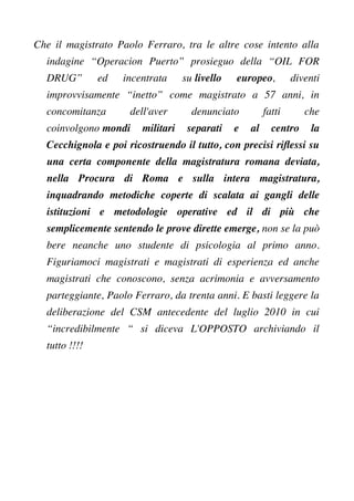 Che il magistrato Paolo Ferraro, tra le altre cose intento alla
indagine “Operacion Puerto” prosieguo della “OIL FOR
DRUG” ed incentrata su livello europeo, diventi
improvvisamente “inetto” come magistrato a 57 anni, in
concomitanza dell'aver denunciato fatti che
coinvolgono mondi militari separati e al centro la
Cecchignola e poi ricostruendo il tutto, con precisi rifessi su
una certa componente della magistratura romana deviata,
nella Procura di Roma e sulla intera magistratura,
inquadrando metodiche coperte di scalata ai gangli delle
istituzioni e metodologie operative ed il di più che
semplicemente sentendo le prove dirette emerge, non se la può
bere neanche uno studente di psicologia al primo anno.
Figuriamoci magistrati e magistrati di esperienza ed anche
magistrati che conoscono, senza acrimonia e avversamento
parteggiante, Paolo Ferraro, da trenta anni. E basti leggere la
deliberazione del CSM antecedente del luglio 2010 in cui
“incredibilmente “ si diceva L'OPPOSTO archiviando il
tutto !!!!
 