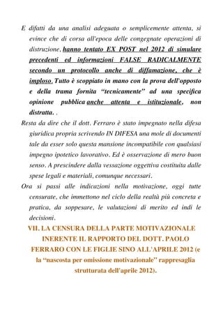 E difatti da una analisi adeguata o semplicemente attenta, si
evince che di corsa all'epoca delle congegnate operazioni di
distruzione, hanno tentato EX POST nel 2012 di simulare
precedenti ed informazioni FALSE RADICALMENTE
secondo un protocollo anche di diffamazione, che è
imploso. Tutto è scoppiato in mano con la prova dell'opposto
e della trama fornita “tecnicamente” ad una specifca
opinione pubblica anche attenta e istituzionale, non
distratta. .
Resta da dire che il dott. Ferraro è stato impegnato nella difesa
giuridica propria scrivendo IN DIFESA una mole di documenti
tale da esser solo questa mansione incompatibile con qualsiasi
impegno ipotetico lavorativo. Ed è osservazione di mero buon
senso. A prescindere dalla vessazione oggettiva costituita dalle
spese legali e materiali, comunque necessari.
Ora si passi alle indicazioni nella motivazione, oggi tutte
censurate, che immettono nel ciclo della realtà più concreta e
pratica, da soppesare, le valutazioni di merito ed indi le
decisioni.
VII. LA CENSURA DELLA PARTE MOTIVAZIONALE
INERENTE IL RAPPORTO DEL DOTT. PAOLO
FERRARO CON LE FIGLIE SINO ALL'APRILE 2012 (e
la “nascosta per omissione motivazionale” rappresaglia
strutturata dell'aprile 2012).
 