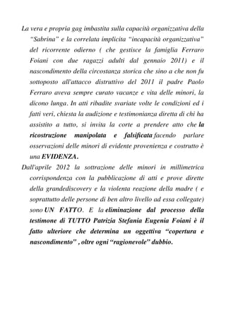 La vera e propria gag imbastita sulla capacità organizzativa della
“Sabrina” e la correlata implicita “incapacità organizzativa”
del ricorrente odierno ( che gestisce la famiglia Ferraro
Foiani con due ragazzi adulti dal gennaio 2011) e il
nascondimento della circostanza storica che sino a che non fu
sottoposto all'attacco distruttivo del 2011 il padre Paolo
Ferraro aveva sempre curato vacanze e vita delle minori, la
dicono lunga. In atti ribadite svariate volte le condizioni ed i
fatti veri, chiesta la audizione e testimonianza diretta di chi ha
assistito a tutto, si invita la corte a prendere atto che la
ricostruzione manipolata e falsifcata facendo parlare
osservazioni delle minori di evidente provenienza e costrutto è
una EVIDENZA.
Dall'aprile 2012 la sottrazione delle minori in millimetrica
corrispondenza con la pubblicazione di atti e prove dirette
della grandediscovery e la violenta reazione della madre ( e
soprattutto delle persone di ben altro livello ad essa collegate)
sono UN FATTO. E la eliminazione dal processo della
testimone di TUTTO Patrizia Stefania Eugenia Foiani è il
fatto ulteriore che determina un oggettiva “copertura e
nascondimento” , oltre ogni “ragionevole” dubbio.
 