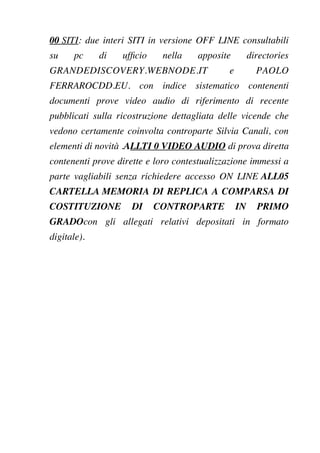 00 SITI: due interi SITI in versione OFF LINE consultabili
su pc di uffcio nella apposite directories
GRANDEDISCOVERY.WEBNODE.IT e PAOLO
FERRAROCDD.EU. con indice sistematico contenenti
documenti prove video audio di riferimento di recente
pubblicati sulla ricostruzione dettagliata delle vicende che
vedono certamente coinvolta controparte Silvia Canali, con
elementi di novità .ALLTI 0 VIDEO AUDIO di prova diretta
contenenti prove dirette e loro contestualizzazione immessi a
parte vagliabili senza richiedere accesso ON LINE ALL05
CARTELLA MEMORIA DI REPLICA A COMPARSA DI
COSTITUZIONE DI CONTROPARTE IN PRIMO
GRADOcon gli allegati relativi depositati in formato
digitale).
 