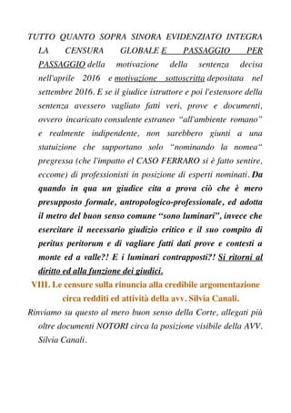 TUTTO QUANTO SOPRA SINORA EVIDENZIATO INTEGRA
LA CENSURA GLOBALE E PASSAGGIO PER
PASSAGGIO della motivazione della sentenza decisa
nell'aprile 2016 e motivazione sottoscritta depositata nel
settembre 2016. E se il giudice istruttore e poi l'estensore della
sentenza avessero vagliato fatti veri, prove e documenti,
ovvero incaricato consulente estraneo “all'ambiente romano”
e realmente indipendente, non sarebbero giunti a una
statuizione che supportano solo “nominando la nomea“
pregressa (che l'impatto el CASO FERRARO si è fatto sentire,
eccome) di professionisti in posizione di esperti nominati. Da
quando in qua un giudice cita a prova ciò che è mero
presupposto formale, antropologico-professionale, ed adotta
il metro del buon senso comune “sono luminari”, invece che
esercitare il necessario giudizio critico e il suo compito di
peritus peritorum e di vagliare fatti dati prove e contesti a
monte ed a valle?! E i luminari contrapposti?! Si ritorni al
diritto ed alla funzione dei giudici.
VIII. Le censure sulla rinuncia alla credibile argomentazione
circa redditi ed attività della avv. Silvia Canali.
Rinviamo su questo al mero buon senso della Corte, allegati più
oltre documenti NOTORI circa la posizione visibile della AVV.
Silvia Canali.
 
