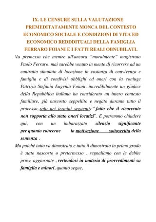 IX. LE CENSURE SULLA VALUTAZIONE
PREMEDITATAMENTE MONCA DEL CONTESTO
ECONOMICO SOCIALE E CONDIZIONI DI VITA ED
ECONOMICO REDDDITUALI DELLA FAMIGLIA
FERRARO FOIANI E I FATTI REALI OBNUBILATI.
Va premesso che mentre all'ancora “moralmente” magistrato
Paolo Ferraro, mai sarebbe venuto in mente di ricorrere ad un
contratto simulato di locazione in costanza di convivenza e
famiglia e di condivisi obblighi ed oneri con la coniuge
Patrizia Stefania Eugenia Foiani, incredibilmente un giudice
della Repubblica italiana ha considerato un intero contesto
familiare, già nascosto seppellito e negato durante tutto il
processo, solo nei termini seguenti: ” fatto che il ricorrente
non sopporta allo stato oneri locatizi”. E potremmo chiudere
qui, con un imbarazzato silenzio signifcante
per quanto concerne la motivazione sottoscritta della
sentenza .
Ma poiché tutto va dimostrato e tutto il dimostrato in primo grado
è stato nascosto o pretermesso . segnaliamo con le debite
prove aggiornate , vertendosi in materia di provvedimenti su
famiglia e minori, quanto segue.
 