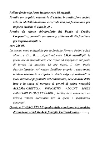 Polizza fondo vita Poste Italiane euro 50 mensili .
Prestito per acquisto necessario di cucina, in sostituzione cucina
vetusta ed elettrodomestici a corredo non più funzionanti per
importo mensile di euro 85,35 .
Prestito da mutuo chirografario del Banco di Credito
Cooperativo, contratto per esigenze ordinarie di vita familiare
per importo mensile di
euro 226,05.
La somma netta utilizzabile per la famiglia Ferraro Foiani e fgli
Marco e D..... B......... è pari ad euro 851,6 mensili più le
poche ore di straordinario che riesce ad impegnare sul posto
di lavoro (al massimo 12 ore mese). Il dott. Paolo
Ferraro immette, nel nucleo familiare proprio , una somma
minima necessaria a coprire a stento esigenze materiali di
vita ( mediante pagamento del condominio, delle bollette della
luce e la spesa al mercato di generi di prima necessità
ALL09bis CARTELLA INDICATIVA ALCUNE SPESE
FAMILIARI PAOLO FERRARO ). Inoltre deve mantenere un
veicolo vetusto necessario per la spesa e spostamenti
contenuti.
Questo è il VERO REALE quadro delle condizioni economiche
di vita della VERA REALE famiglia Ferraro-Foiani-B..........
 