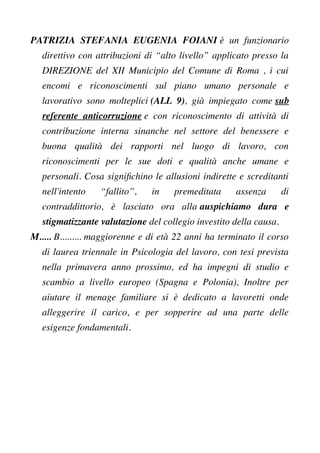 PATRIZIA STEFANIA EUGENIA FOIANI è un funzionario
direttivo con attribuzioni di “alto livello” applicato presso la
DIREZIONE del XII Municipio del Comune di Roma , i cui
encomi e riconoscimenti sul piano umano personale e
lavorativo sono molteplici (ALL 9), già impiegato come sub
referente anticorruzione e con riconoscimento di attività di
contribuzione interna sinanche nel settore del benessere e
buona qualità dei rapporti nel luogo di lavoro, con
riconoscimenti per le sue doti e qualità anche umane e
personali. Cosa signifchino le allusioni indirette e screditanti
nell'intento “fallito”, in premeditata assenza di
contraddittorio, è lasciato ora alla auspichiamo dura e
stigmatizzante valutazione del collegio investito della causa.
M..... B......... maggiorenne e di età 22 anni ha terminato il corso
di laurea triennale in Psicologia del lavoro, con tesi prevista
nella primavera anno prossimo, ed ha impegni di studio e
scambio a livello europeo (Spagna e Polonia), Inoltre per
aiutare il menage familiare si è dedicato a lavoretti onde
alleggerire il carico, e per sopperire ad una parte delle
esigenze fondamentali.
 