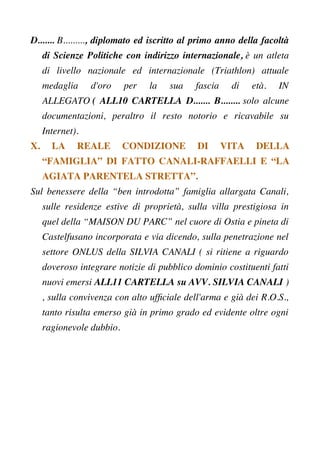 D....... B........., diplomato ed iscritto al primo anno della facoltà
di Scienze Politiche con indirizzo internazionale, è un atleta
di livello nazionale ed internazionale (Triathlon) attuale
medaglia d'oro per la sua fascia di età. IN
ALLEGATO ( ALL10 CARTELLA D....... B........ solo alcune
documentazioni, peraltro il resto notorio e ricavabile su
Internet).
X. LA REALE CONDIZIONE DI VITA DELLA
“FAMIGLIA” DI FATTO CANALI-RAFFAELLI E “LA
AGIATA PARENTELA STRETTA”.
Sul benessere della “ben introdotta” famiglia allargata Canali,
sulle residenze estive di proprietà, sulla villa prestigiosa in
quel della “MAISON DU PARC” nel cuore di Ostia e pineta di
Castelfusano incorporata e via dicendo, sulla penetrazione nel
settore ONLUS della SILVIA CANALI ( si ritiene a riguardo
doveroso integrare notizie di pubblico dominio costituenti fatti
nuovi emersi ALL11 CARTELLA su AVV. SILVIA CANALI )
, sulla convivenza con alto uffciale dell'arma e già dei R.O.S.,
tanto risulta emerso già in primo grado ed evidente oltre ogni
ragionevole dubbio.
 
