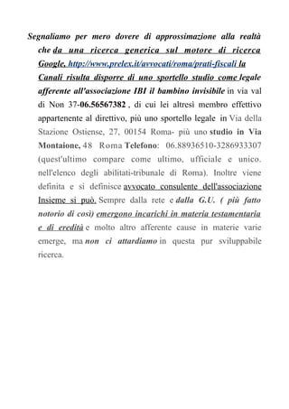 Segnaliamo per mero dovere di approssimazione alla realtà
che da una ricerca generica sul motore di ricerca
Google, http://www.prelex.it/avvocati/roma/prati-fiscali la
Canali risulta disporre di uno sportello studio come legale
afferente all'associazione IBI il bambino invisibile in via val
di Non 37-06.56567382 , di cui lei altresì membro effettivo
appartenente al direttivo, più uno sportello legale in Via della
Stazione Ostiense, 27, 00154 Roma- più uno studio in Via
Montaione, 48 Roma Telefono: 06.88936510-3286933307
(quest'ultimo compare come ultimo, ufficiale e unico.
nell'elenco degli abilitati-tribunale di Roma). Inoltre viene
definita e si definisce avvocato consulente dell'associazione
Insieme si può. Sempre dalla rete e dalla G.U. ( più fatto
notorio di così) emergono incarichi in materia testamentaria
e di eredità e molto altro afferente cause in materie varie
emerge, ma non ci attardiamo in questa pur sviluppabile
ricerca.
 