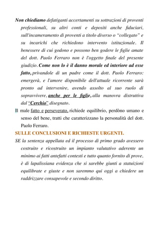 Non chiediamo defatiganti accertamenti su sottrazioni di proventi
professionali, su altri conti e depositi anche fduciari,
sull'incameramento di proventi a titolo diverso o “collegato” e
su incarichi che richiedono intervento istituzionale. Il
benessere di cui godono e possono ben godere le fglie amate
del dott. Paolo Ferraro non è l'oggetto fnale del presente
giudizio. Come non lo è il danno morale ed interiore ad esse
fatto, privandole di un padre come il dott. Paolo Ferraro:
emergerà, e l'amore disponibile dell'attuale ricorrente sarà
pronto ad intervenire, avendo assolto al suo ruolo di
sopravvivere, anche per le fglie, alla manovra distruttiva
dal “Cerchio” disegnato.
Il male fatto e perseverato, richiede equilibrio, perdòno umano e
senso del bene, tratti che caratterizzano la personalità del dott.
Paolo Ferraro.
SULLE CONCLUSIONI E RICHIESTE URGENTI.
SE la sentenza appellata ed il processo di primo grado avessero
costruito e ricostruito un impianto valutativo aderente un
minimo ai fatti antefatti contesti e tutto quanto fornito di prove,
è di lapalissiana evidenza che si sarebbe giunti a statuizioni
equilibrate e giuste e non saremmo qui oggi a chiedere un
raddrizzare consapevole e secondo diritto.
 