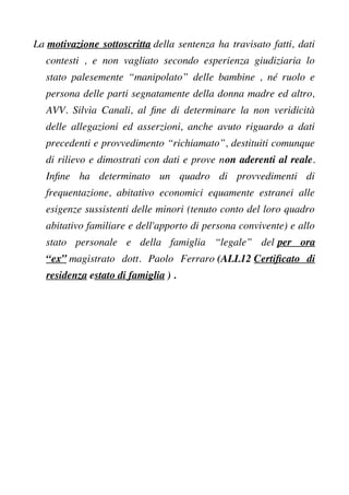 La motivazione sottoscritta della sentenza ha travisato fatti, dati
contesti , e non vagliato secondo esperienza giudiziaria lo
stato palesemente “manipolato” delle bambine , né ruolo e
persona delle parti segnatamente della donna madre ed altro,
AVV. Silvia Canali, al fne di determinare la non veridicità
delle allegazioni ed asserzioni, anche avuto riguardo a dati
precedenti e provvedimento “richiamato”, destituiti comunque
di rilievo e dimostrati con dati e prove non aderenti al reale.
Infne ha determinato un quadro di provvedimenti di
frequentazione, abitativo economici equamente estranei alle
esigenze sussistenti delle minori (tenuto conto del loro quadro
abitativo familiare e dell'apporto di persona convivente) e allo
stato personale e della famiglia “legale” del per ora
“ex” magistrato dott. Paolo Ferraro (ALL12 Certifcato di
residenza estato di famiglia ) .
 