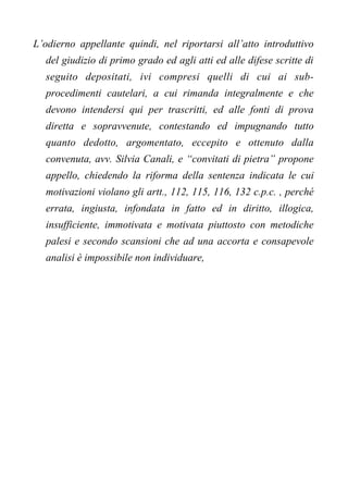 L’odierno appellante quindi, nel riportarsi all’atto introduttivo
del giudizio di primo grado ed agli atti ed alle difese scritte di
seguito depositati, ivi compresi quelli di cui ai sub-
procedimenti cautelari, a cui rimanda integralmente e che
devono intendersi qui per trascritti, ed alle fonti di prova
diretta e sopravvenute, contestando ed impugnando tutto
quanto dedotto, argomentato, eccepito e ottenuto dalla
convenuta, avv. Silvia Canali, e “convitati di pietra” propone
appello, chiedendo la riforma della sentenza indicata le cui
motivazioni violano gli artt., 112, 115, 116, 132 c.p.c. , perché
errata, ingiusta, infondata in fatto ed in diritto, illogica,
insufficiente, immotivata e motivata piuttosto con metodiche
palesi e secondo scansioni che ad una accorta e consapevole
analisi è impossibile non individuare,
 