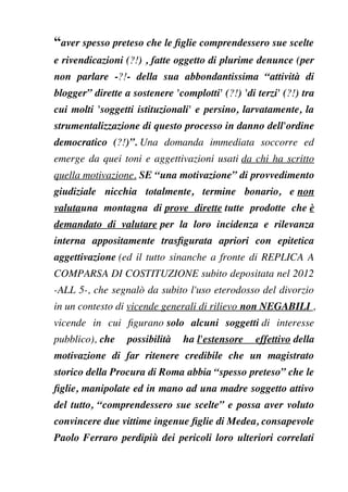 “aver spesso preteso che le fglie comprendessero sue scelte
e rivendicazioni (?!) , fatte oggetto di plurime denunce (per
non parlare -?!- della sua abbondantissima “attività di
blogger” dirette a sostenere 'complotti' (?!) 'di terzi' (?!) tra
cui molti 'soggetti istituzionali' e persino, larvatamente, la
strumentalizzazione di questo processo in danno dell'ordine
democratico (?!)”. Una domanda immediata soccorre ed
emerge da quei toni e aggettivazioni usati da chi ha scritto
quella motivazione. SE “una motivazione” di provvedimento
giudiziale nicchia totalmente, termine bonario, e non
valutauna montagna di prove dirette tutte prodotte che è
demandato di valutare per la loro incidenza e rilevanza
interna appositamente trasfgurata apriori con epitetica
aggettivazione (ed il tutto sinanche a fronte di REPLICA A
COMPARSA DI COSTITUZIONE subito depositata nel 2012
-ALL 5-, che segnalò da subito l'uso eterodosso del divorzio
in un contesto di vicende generali di rilievo non NEGABILI ,
vicende in cui fgurano solo alcuni soggetti di interesse
pubblico), che possibilità ha l'estensore effettivo della
motivazione di far ritenere credibile che un magistrato
storico della Procura di Roma abbia “spesso preteso” che le
fglie, manipolate ed in mano ad una madre soggetto attivo
del tutto, “comprendessero sue scelte” e possa aver voluto
convincere due vittime ingenue fglie di Medea, consapevole
Paolo Ferraro perdipiù dei pericoli loro ulteriori correlati
 