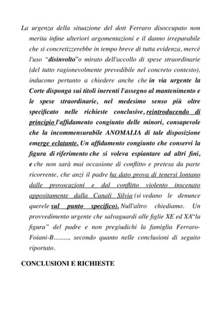 La urgenza della situazione del dott Ferraro disoccupato non
merita infne ulteriori argomentazioni e il danno irreparabile
che si concretizzerebbe in tempo breve di tutta evidenza, mercè
l'uso “disinvolto”o mirato dell'accollo di spese straordinarie
(del tutto ragionevolmente prevedibile nel concreto contesto),
inducono pertanto a chiedere anche che in via urgente la
Corte disponga sui titoli inerenti l'assegno al mantenimento e
le spese straordinarie, nel medesimo senso più oltre
specifcato nelle richieste conclusive, reintroducendo di
principio l'affdamento congiunto delle minori, consapevole
che la incommensurabile ANOMALIA di tale disposizione
emerge eclatante. Un affdamento congiunto che conservi la
fgura di riferimento che si voleva espiantare ad altri fni,
e che non sarà mai occasione di confitto e pretesa da parte
ricorrente, che anzi il padre ha dato prova di tenersi lontano
dalle provocazioni e dal confitto violento inscenato
appositamente dalla Canali Silvia (si vedano le denunce
querele sul punto specifco). Null'altro chiediamo. Un
provvedimento urgente che salvaguardi alle fglie XE ed XA“la
fgura” del padre e non pregiudichi la famiglia Ferraro-
Foiani-B........., secondo quanto nelle conclusioni di seguito
riportato.
CONCLUSIONI E RICHIESTE
 