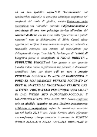ad un loro ipotetico capire?! Il “larvatamente“ poi
sembrerebbe riferibile al contegno comunque rispettoso nei
confronti del ruolo di giudice, mentre l'estensore della
motivazione ora “sarebbe” arrivato a difendere nomina e
consulenza di una non psicologa iscritta all'ordine dei
cavalieri di Malta, che ha a sua volta “pretermesso e quindi
nascosto” tutte le dichiarazioni di Silvia Canali (fatte
oggetto per verifca di una denuncia amplia per calunnia e
ricavabile concorso non esterno ad associazione per
delinquere di stampo “speciale”). Parlare poi di “attività di
blogger“a fronte di un impianto di PROVE DIRETTE ..
PUBBLICHE UNICHE nel loro genere e per quantità
( audio video audio registrazioni tra presenti e documenti
centellinati fatto per fatto) e di un vero e proprio
PROCESSO PUBBLICO IN RETE DI DIMENSIONI E
PORTATA MAI NEANCHE PENSATE POGGIATO IN
RETE IL MATERIALE PROBATORIO TRAMITE UNA
ATTIVITA' PROTRATTASI PER CINQUE ANNI (ALL.TI
IN DVD INTERO SITO PAOLOFERRAROCDD.EU E
GRANDEDISCOVERY. WEB NODE OFF LINE), conferma
solo un giudizio oggettivo su una illazione patentemente
arbitraria e denigratoria. Infne la circostanza nascosta
che nel luglio 2011 il dott. Paolo Ferraro abbia effettuato
una conferenza stampa oltretutto trasmessa in TGSKY24
(VIDEO ALLEGATO NELLA APPOSITA DIRECTORY in
 