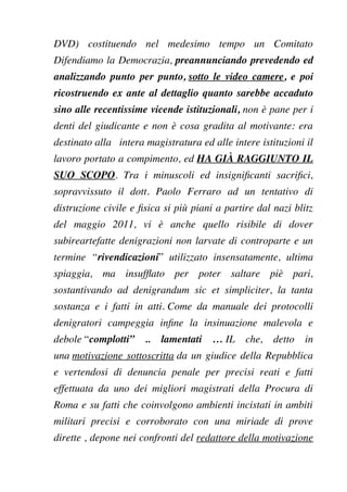DVD) costituendo nel medesimo tempo un Comitato
Difendiamo la Democrazia, preannunciando prevedendo ed
analizzando punto per punto, sotto le video camere, e poi
ricostruendo ex ante al dettaglio quanto sarebbe accaduto
sino alle recentissime vicende istituzionali, non è pane per i
denti del giudicante e non è cosa gradita al motivante: era
destinato alla intera magistratura ed alle intere istituzioni il
lavoro portato a compimento, ed HA GIÀ RAGGIUNTO IL
SUO SCOPO. Tra i minuscoli ed insignifcanti sacrifci,
sopravvissuto il dott. Paolo Ferraro ad un tentativo di
distruzione civile e fsica si più piani a partire dal nazi blitz
del maggio 2011, vi è anche quello risibile di dover
subireartefatte denigrazioni non larvate di controparte e un
termine “rivendicazioni” utilizzato insensatamente, ultima
spiaggia, ma insuffato per poter saltare piè pari,
sostantivando ad denigrandum sic et simpliciter, la tanta
sostanza e i fatti in atti. Come da manuale dei protocolli
denigratori campeggia infne la insinuazione malevola e
debole “complotti” .. lamentati … IL che, detto in
una motivazione sottoscritta da un giudice della Repubblica
e vertendosi di denuncia penale per precisi reati e fatti
effettuata da uno dei migliori magistrati della Procura di
Roma e su fatti che coinvolgono ambienti incistati in ambiti
militari precisi e corroborato con una miriade di prove
dirette , depone nei confronti del redattore della motivazione
 