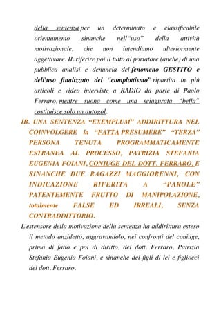 della sentenza per un determinato e classifcabile
orientamento sinanche nell“uso” della attività
motivazionale, che non intendiamo ulteriormente
aggettivare. IL riferire poi il tutto al portatore (anche) di una
pubblica analisi e denuncia del fenomeno GESTITO e
dell'uso fnalizzato del “complottismo” ripartita in più
articoli e video interviste a RADIO da parte di Paolo
Ferraro, mentre suona come una sciagurata “beffa”
costituisce solo un autogol.
IB. UNA SENTENZA “EXEMPLUM” ADDIRITTURA NEL
COINVOLGERE la “FATTA PRESUMERE” “TERZA”
PERSONA TENUTA PROGRAMMATICAMENTE
ESTRANEA AL PROCESSO, PATRIZIA STEFANIA
EUGENIA FOIANI, CONIUGE DEL DOTT. FERRARO, E
SINANCHE DUE RAGAZZI MAGGIORENNI, CON
INDICAZIONE RIFERITA A “PAROLE”
PATENTEMENTE FRUTTO DI MANIPOLAZIONE,
totalmente FALSE ED IRREALI, SENZA
CONTRADDITTORIO.
L'estensore della motivazione della sentenza ha addirittura esteso
il metodo anzidetto, aggravandolo, nei confronti del coniuge,
prima di fatto e poi di diritto, del dott. Ferraro, Patrizia
Stefania Eugenia Foiani, e sinanche dei fgli di lei e fgliocci
del dott. Ferraro.
 