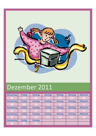 Dezember 2011
Donnerstag   Freitag   Samstag   Sonntag   Montag   Dienstag   Mittwoch
   01         02         03        04       05        06         07
Donnerstag   Freitag   Samstag   Sonntag   Montag   Dienstag   Mittwoch
   08         09         10        11       12        13         14
Donnerstag   Freitag   Samstag   Sonntag   Montag   Dienstag   Mittwoch
   15         16         17        18       19        20         21
Donnerstag   Freitag   Samstag   Sonntag   Montag   Dienstag   Mittwoch
   22         23         24        25       26        27         28
Donnerstag   Freitag   Samstag
   29         30         31
 
