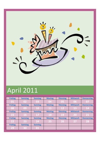 April 2011
Freitag   Samstag   Sonntag   Montag   Dienstag   Mittwoch   Donnerstag
 01         02        03       04        05         06          07
Freitag   Samstag   Sonntag   Montag   Dienstag   Mittwoch   Donnerstag
 08         09        10       11        12         13          14
Freitag   Samstag   Sonntag   Montag   Dienstag   Mittwoch   Donnerstag
 15         16        17       18        19         20          21
Freitag   Samstag   Sonntag   Montag   Dienstag   Mittwoch   Donnerstag
 22         23        24       25        26         27          28
Freitag   Samstag   Sonntag
 29         30        01
 