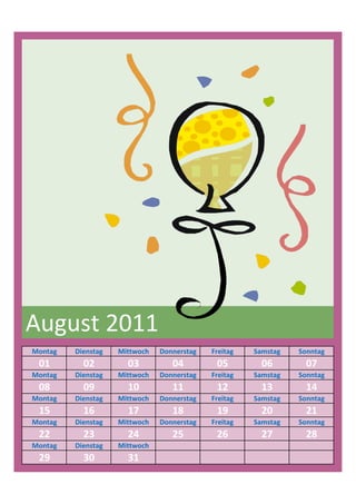 August 2011
Montag   Dienstag   Mittwoch   Donnerstag   Freitag   Samstag   Sonntag
 01        02         03          04         05         06        07
Montag   Dienstag   Mittwoch   Donnerstag   Freitag   Samstag   Sonntag
 08        09         10          11         12         13        14
Montag   Dienstag   Mittwoch   Donnerstag   Freitag   Samstag   Sonntag
 15        16         17          18         19         20        21
Montag   Dienstag   Mittwoch   Donnerstag   Freitag   Samstag   Sonntag
 22        23         24          25         26         27        28
Montag   Dienstag   Mittwoch
 29        30         31
 