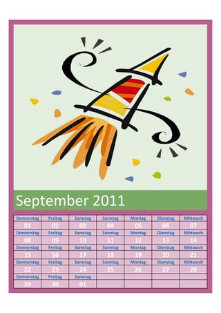 September 2011
Donnerstag   Freitag   Samstag   Sonntag   Montag   Dienstag   Mittwoch
   01         02         03        04       05        06         07
Donnerstag   Freitag   Samstag   Sonntag   Montag   Dienstag   Mittwoch
   08         09         10        11       12        13         14
Donnerstag   Freitag   Samstag   Sonntag   Montag   Dienstag   Mittwoch
   15         16         17        18       19        20         21
Donnerstag   Freitag   Samstag   Sonntag   Montag   Dienstag   Mittwoch
   22         23         24        25       26        27         28
Donnerstag   Freitag   Samstag
   29         30         01
 