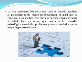  Lo más recomendable sería que todo el mundo acudiera
 al psicólogo como medio de prevención, al igual que se
 concurre a un médico general para hacerse chequeos sobre
 la salud. Esto es mejor que acudir a la consulta
 psicológica cuando los problemas ya están instalados que es
 lo que la gente suele hacer.
 