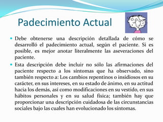 Padecimiento Actual
 Debe obtenerse una descripción detallada de cómo se
  desarrolló el padecimiento actual, según el paciente. Si es
  posible, es mejor anotar literalmente las aseveraciones del
  paciente.
 Esta descripción debe incluir no sólo las afirmaciones del
  paciente respecto a los síntomas que ha observado, sino
  también respecto a: Los cambios repentinos o insidiosos en su
  carácter, en sus intereses, en su estado de ánimo, en su actitud
  hacia los demás, así como modificaciones en su vestido, en sus
  hábitos personales y en su salud física; también hay que
  proporcionar una descripción cuidadosa de las circunstancias
  sociales bajo las cuales han evolucionado los síntomas.
 