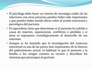  El psicólogo debe hacer un intento de investigar cuáles de las
  relaciones con otras personas pueden haber sido importantes
  y que pueden haber tenido efecto sobre el estado emocional y
  psicológico del paciente.
 El especialista tiene que determinar si el paciente ha sufrido a
  causa de muertes, separaciones, conflictos o pérdidas y si
  éstas se superpone cronológicamente al desarrollo de sus
  síntomas.
 Aunque se ha insistido que la investigación del trastorno
  emocional es una de las partes más importantes de la historia
  del padecimiento actual, lo habitual es que el paciente y la
  familia o los amigos cuenten su versión y describan los
  síntomas que preocupan al paciente.
 