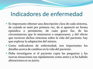 Indicadores de enfermedad
 Es importante obtener una descripción clara de cada síntoma,
  de cuándo se notó por primera vez, de si apareció en forma
  episódica o persistente, de cuán grave fue, de las
  circunstancias que lo mejoraron o empeoraron, y del efecto
  que tuvieron dichos síntomas sobre la vida del paciente; hay
  que explorar la adaptación del mismo.
 Como indicadores de enfermedad, son importantes los
  detalles acerca de cambios en la vida del paciente.
 Debe investigarse si el paciente capta las preguntas y las
  nuevas situaciones tan rápidamente como antes y si ha habido
  alteraciones en su juicio.
 