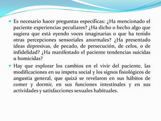  Es necesario hacer preguntas específicas: ¿Ha mencionado el
  paciente experiencias peculiares? ¿Ha dicho o hecho algo que
  sugiera que está oyendo voces imaginarias o que ha tenido
  otras percepciones sensoriales anormales? ¿Ha presentado
  ideas depresivas, de pecado, de persecución, de celos, o de
  infidelidad? ¿Ha manifestado el paciente tendencias suicidas
  u homicidas?
 Hay que explorar los cambios en el vivir del paciente, las
  modificaciones en su ímpetu social y los signos fisiológicos de
  angustia general, que quizá se revelaron en sus hábitos de
  comer y dormir, en sus funciones intestinales y en sus
  actividades y satisfacciones sexuales habituales.
 