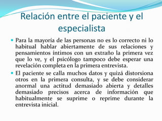 Relación entre el paciente y el
            especialista
 Para la mayoría de las personas no es lo correcto ni lo
  habitual hablar abiertamente de sus relaciones y
  pensamientos íntimos con un extraño la primera vez
  que lo ve, y el psicólogo tampoco debe esperar una
  revelación completa en la primera entrevista.
 El paciente se calla muchos datos y quizá distorsiona
  otros en la primera consulta, y se debe considerar
  anormal una actitud demasiado abierta y detalles
  demasiado precisos acerca de información que
  habitualmente se suprime o reprime durante la
  entrevista inicial.
 