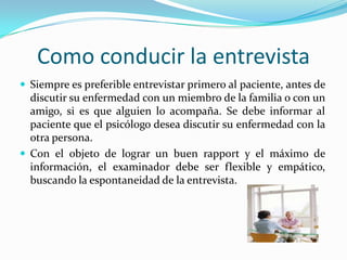 Como conducir la entrevista
 Siempre es preferible entrevistar primero al paciente, antes de
  discutir su enfermedad con un miembro de la familia o con un
  amigo, si es que alguien lo acompaña. Se debe informar al
  paciente que el psicólogo desea discutir su enfermedad con la
  otra persona.
 Con el objeto de lograr un buen rapport y el máximo de
  información, el examinador debe ser flexible y empático,
  buscando la espontaneidad de la entrevista.
 