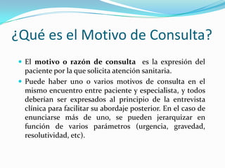 ¿Qué es el Motivo de Consulta?
 El motivo o razón de consulta es la expresión del
  paciente por la que solicita atención sanitaria.
 Puede haber uno o varios motivos de consulta en el
  mismo encuentro entre paciente y especialista, y todos
  deberían ser expresados al principio de la entrevista
  clínica para facilitar su abordaje posterior. En el caso de
  enunciarse más de uno, se pueden jerarquizar en
  función de varios parámetros (urgencia, gravedad,
  resolutividad, etc).
 