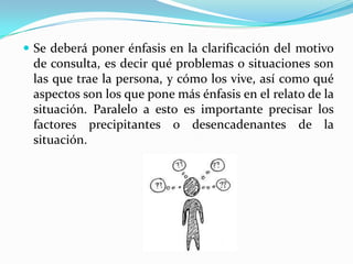  Se deberá poner énfasis en la clarificación del motivo
 de consulta, es decir qué problemas o situaciones son
 las que trae la persona, y cómo los vive, así como qué
 aspectos son los que pone más énfasis en el relato de la
 situación. Paralelo a esto es importante precisar los
 factores precipitantes o desencadenantes de la
 situación.
 
