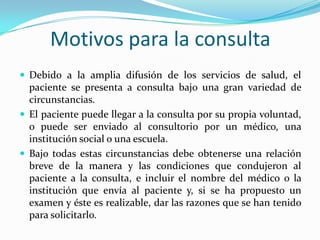 Motivos para la consulta
 Debido a la amplia difusión de los servicios de salud, el
  paciente se presenta a consulta bajo una gran variedad de
  circunstancias.
 El paciente puede llegar a la consulta por su propia voluntad,
  o puede ser enviado al consultorio por un médico, una
  institución social o una escuela.
 Bajo todas estas circunstancias debe obtenerse una relación
  breve de la manera y las condiciones que condujeron al
  paciente a la consulta, e incluir el nombre del médico o la
  institución que envía al paciente y, si se ha propuesto un
  examen y éste es realizable, dar las razones que se han tenido
  para solicitarlo.
 