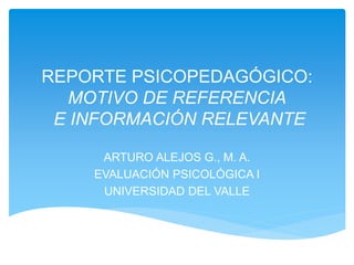 REPORTE PSICOPEDAGÓGICO:
MOTIVO DE REFERENCIA
E INFORMACIÓN RELEVANTE
ARTURO ALEJOS G., M. A.
EVALUACIÓN PSICOLÓGICA I
UNIVERSIDAD DEL VALLE
 