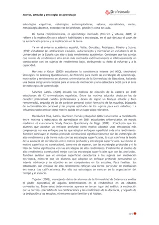 Motivos, actitudes y estrategias de aprendizaje
127
estrategias cognitivas, estrategias autorreguladoras, valores, necesidades, metas,
metodología docente, expectativas del profesor, gestión y clima del aula.
De forma complementaria, el aprendizaje motivado (Pintrich y Schunk, 2006) se
refiere a la motivación para adquirir habilidades y estrategias, en el que destaca el papel de
la autoeficacia previa y la implicación en la tarea.
Ya en el entorno académico español, Valle, González, Rodríguez, Piñeiro y Suárez
(1999) estudiaron las atribuciones causales, autoconcepto y motivación en estudiantes de la
Universidad de la Coruña con alto y bajo rendimiento académico. Concluyen que los sujetos
con niveles de rendimiento alto están más motivados extrínsecamente e intrínsecamente en
comparación con los sujetos de rendimiento bajo, atribuyendo su éxito al esfuerzo y a la
capacidad.
Martínez y Galán (2000) estudiaron la consistencia interna del MSQL (Motivated
Strategies for Learning Questionnaire, de Pintrich) para medir las estrategias de aprendizaje,
motivación y rendimiento en alumnos universitarios de la Universidad de Barcelona, hallando
una buena congruencia interna para el área de motivación y una estructura débil para el área
de estrategias de aprendizaje.
Sánchez García (2001) estudió los motivos de elección de la carrera en 2489
estudiantes de 12 universidades españolas. Entre los motivos aducidos destacan los de
carácter profesional (salidas profesionales y deseo de lograr un trabajo estable y bien
remunerado), seguidos de los de carácter personal (valor formativo de los estudios, búsqueda
de autorrealización personal y las propias aptitudes de los sujetos para esos estudios). La
influencia sociofamiliar como motivo queda en un lugar poco relevante.
Hernández Pina, García, Martínez, Hervás y Maquilón (2002) analizaron la consistencia
entre motivos y estrategias de aprendizaje en 3861 estudiantes universitarios de Murcia
mediante el cuestionario Study Process Questionary de Biggs (1987). Concluyen que los
alumnos que adoptan un enfoque profundo como motivo adoptan unas estrategias más
congruentes con ese enfoque que los que adoptan enfoques superficial o de alto rendimiento.
También concluyen el motivo profundo correlacionó significativamente con las estrategias de
alto rendimiento y de forma nula con las estrategias superficiales, lo cual confirma la teoría
de la ausencia de correlación entre motivo profundo y estrategias superficiales. Así mismo el
motivo superficial no correlacionó, como era de esperar, con las estrategias profundas y sí lo
hizo de forma significativa con las estrategias de alto rendimiento. Finalmente el motivo de
alto rendimiento correlacionó mejor con las estrategias superficiales que con las profundas.
También señalan que el enfoque superficial caracteriza a los sujetos con motivación
extrínseca, mientras que los alumnos que adoptan un enfoque profundo demuestran un
interés intrínseco y su objetivo es ser competentes en los estudios. Para finalizar, los
estudiantes con enfoque de alto rendimiento reflejan una forma particular de motivación
extrínseca (las calificaciones). Por ello sus estrategias se centran en la organización del
tiempo y el espacio.
Tejedor (2003), manejando datos de alumnos de la Universidad de Salamanca analiza
el poder explicativo de algunos determinantes en el rendimiento en los estudios
universitarios. Entre estos determinantes aparece en tercer lugar del análisis la motivación
por la carrera, precedido de las calificaciones y las condiciones de la docencia, y seguido de
la dedicación a los estudios, el entorno socio-familiar y el hábitat.
 
