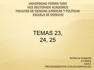 UNIVERSIDAD FERMIN TORO
VICE RECTORADO ACADEMICO
FACULTAD DE CIENCIAS JURÍDICAS Y POLÍTICAS
ESCUELA DE DERECHO
TEMAS 23,
24, 25
PATRICIA RONDON
21725002
SAIA A
PROCEDIMIENTOS CIVILES ESPECIALES
 