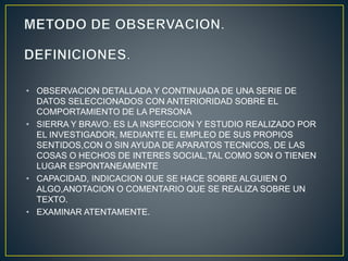 • OBSERVACION DETALLADA Y CONTINUADA DE UNA SERIE DE 
DATOS SELECCIONADOS CON ANTERIORIDAD SOBRE EL 
COMPORTAMIENTO DE LA PERSONA 
• SIERRA Y BRAVO: ES LA INSPECCION Y ESTUDIO REALIZADO POR 
EL INVESTIGADOR, MEDIANTE EL EMPLEO DE SUS PROPIOS 
SENTIDOS,CON O SIN AYUDA DE APARATOS TECNICOS, DE LAS 
COSAS O HECHOS DE INTERES SOCIAL,TAL COMO SON O TIENEN 
LUGAR ESPONTANEAMENTE 
• CAPACIDAD, INDICACION QUE SE HACE SOBRE ALGUIEN O 
ALGO,ANOTACION O COMENTARIO QUE SE REALIZA SOBRE UN 
TEXTO. 
• EXAMINAR ATENTAMENTE. 
 